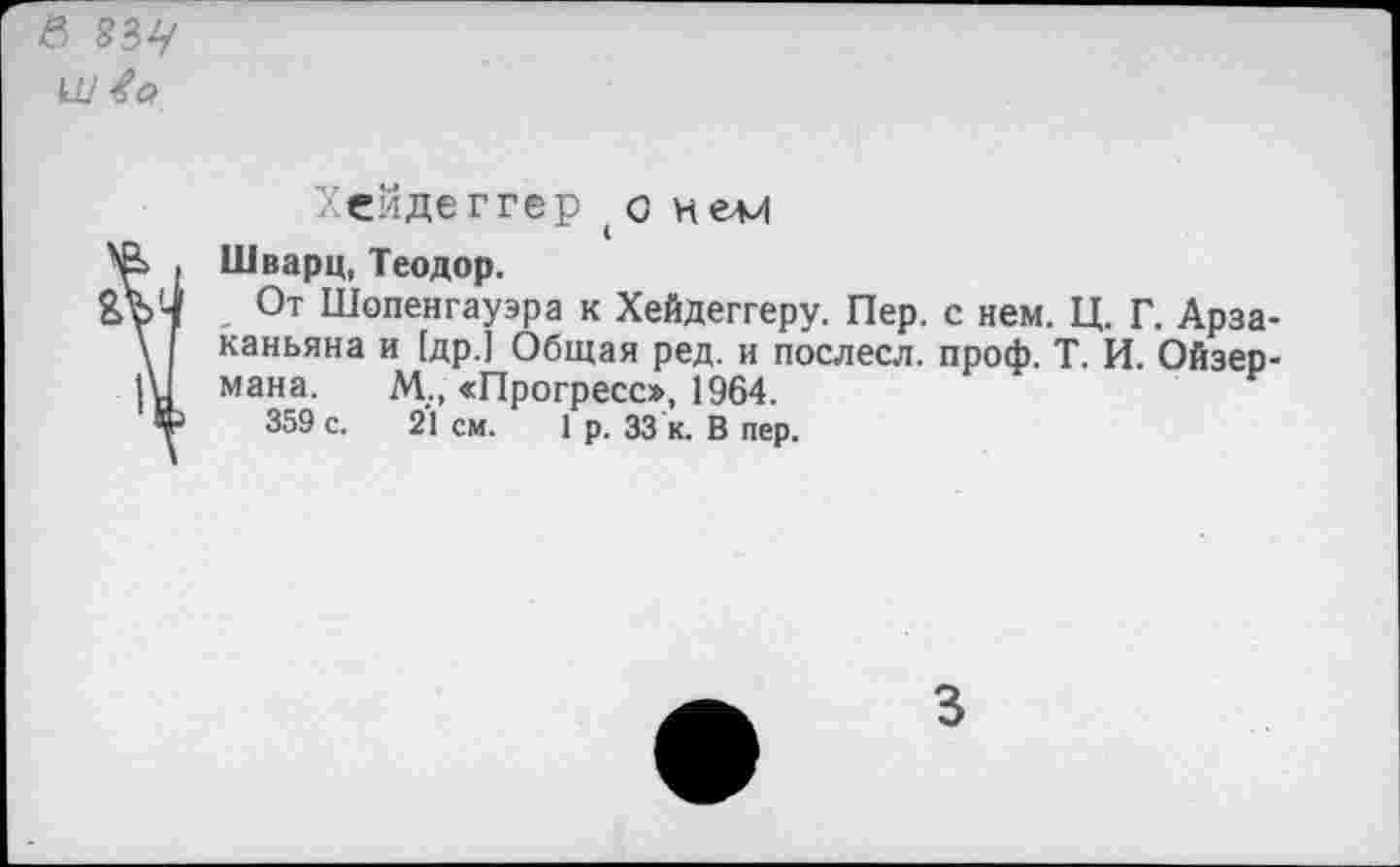 ﻿в 834

Хейдеггеро нем
Шварц, Теодор.
От Шопенгауэра к Хейдеггеру. Пер. с нем. Ц. Г. Арза-каньяна и [др.] Общая ред. и послесл. проф. Т. И. Ойзер-мана. М.„ «Прогресс», 1964.
359 с. 21 см. 1 р. 33 к. В пер.